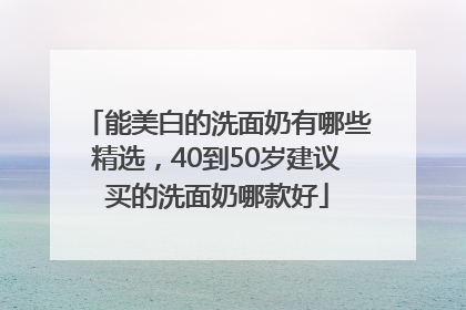 能美白的洗面奶有哪些精选，40到50岁建议买的洗面奶哪款好