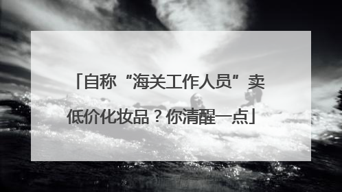 自称“海关工作人员”卖低价化妆品？你清醒一点