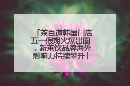 茶百道韩国门店五一假期火爆出圈，新茶饮品牌海外影响力持续攀升