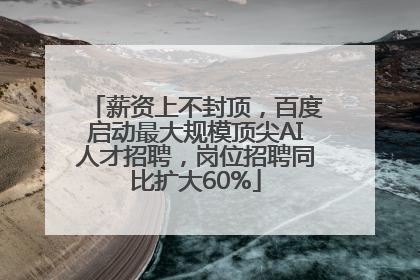薪资上不封顶，百度启动最大规模顶尖AI人才招聘，岗位招聘同比扩大60%