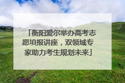衡阳爱尔举办高考志愿填报讲座，双领域专家助力考生规划未来