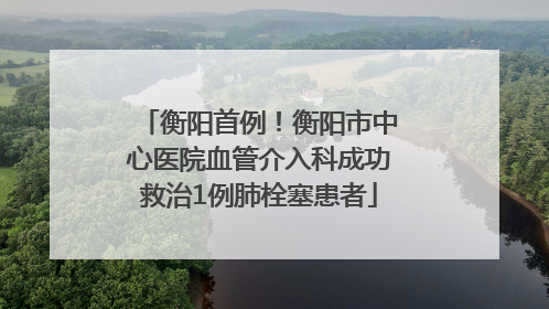 衡阳首例！衡阳市中心医院血管介入科成功救治1例肺栓塞患者