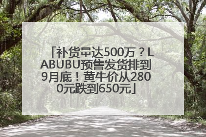 补货量达500万？LABUBU预售发货排到9月底！黄牛价从2800元跌到650元