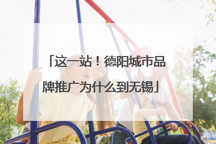 这一站！德阳城市品牌推广为什么到无锡