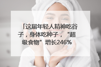 这届年轻人精神吃谷子，身体吃种子，“超级食物”增长246%｜变革618
