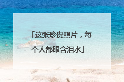 这张珍贵照片，每个人都眼含泪水