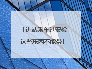 进站乘车过安检 这些东西不能带