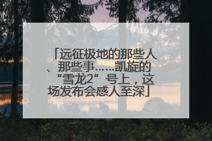 远征极地的那些人、那些事……凯旋的“雪龙2”号上，这场发布会感人至深