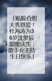 贴脸合照大秀恩爱！杜海涛为36岁沈梦辰甜蜜庆生：歌手女主持生日快乐
