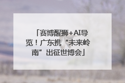 赛博醒狮+AI导览！广东携“未来岭南”出征世博会