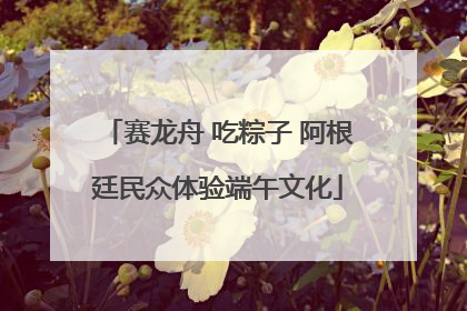 赛龙舟 吃粽子 阿根廷民众体验端午文化
