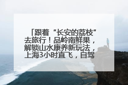 跟着“长安的荔枝”去旅行！品岭南鲜果，解锁山水康养新玩法，上海3小时直飞，自驾高速费优惠