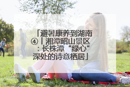 避暑康养到湖南④丨湘潭昭山景区：长株潭“绿心”深处的诗意栖居