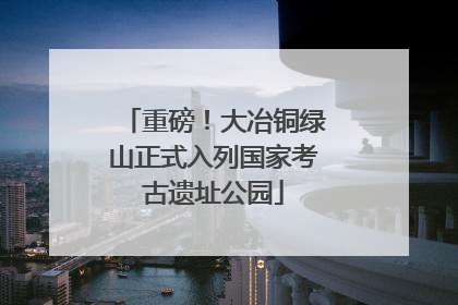 重磅！大冶铜绿山正式入列国家考古遗址公园