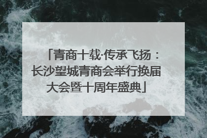 青商十载·传承飞扬：长沙望城青商会举行换届大会暨十周年盛典