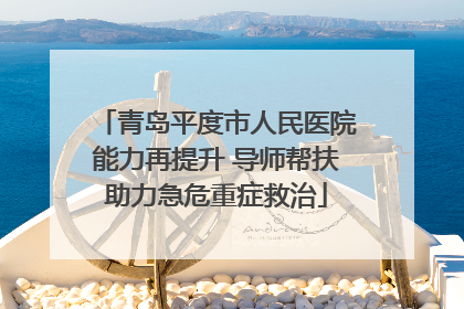 青岛平度市人民医院能力再提升 导师帮扶助力急危重症救治