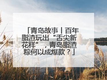 青岛故事丨百年脂渣玩出“舌尖新花样”，青岛脂渣粽何以成爆款？