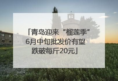 青岛迎来“榴莲季” 6月中旬批发价有望跌破每斤20元