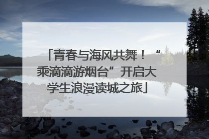 青春与海风共舞！“乘滴滴游烟台”开启大学生浪漫读城之旅