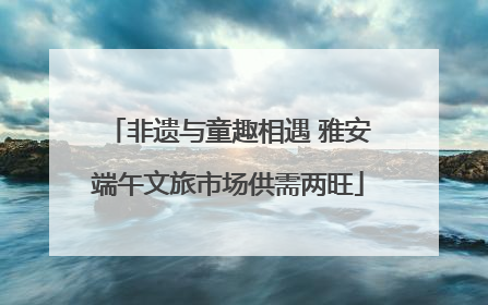 非遗与童趣相遇 雅安端午文旅市场供需两旺