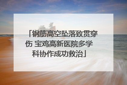 钢筋高空坠落致贯穿伤 宝鸡高新医院多学科协作成功救治