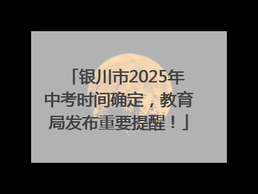 银川市2025年中考时间确定，教育局发布重要提醒！