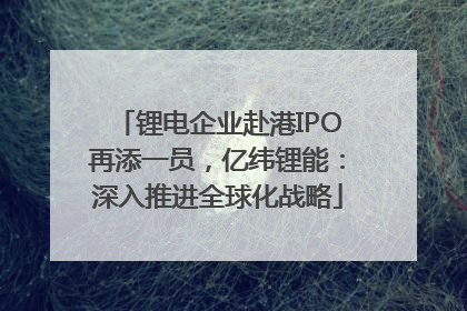 锂电企业赴港IPO再添一员，亿纬锂能：深入推进全球化战略
