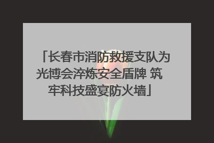 长春市消防救援支队为光博会淬炼安全盾牌 筑牢科技盛宴防火墙