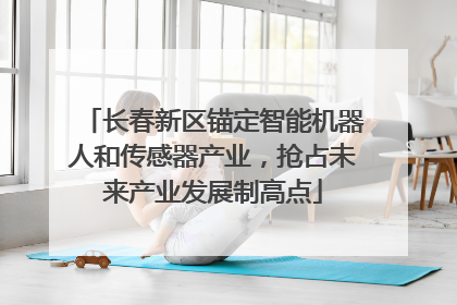 长春新区锚定智能机器人和传感器产业，抢占未来产业发展制高点