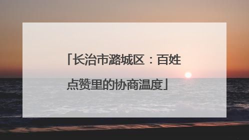 长治市潞城区：百姓点赞里的协商温度