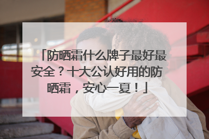 防晒霜什么牌子最好最安全？十大公认好用的防晒霜，安心一夏！