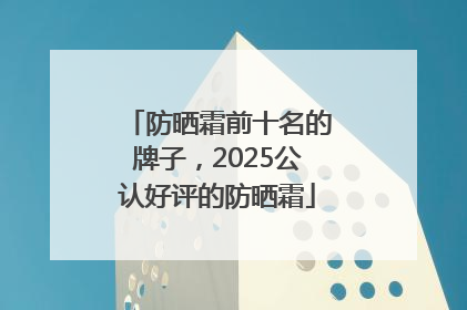 防晒霜前十名的牌子，2025公认好评的防晒霜