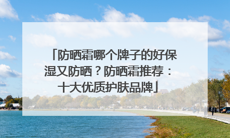 防晒霜哪个牌子的好保湿又防晒？防晒霜推荐：十大优质护肤品牌