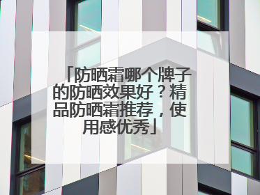 防晒霜哪个牌子的防晒效果好？精品防晒霜推荐，使用感优秀