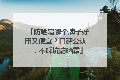 防晒霜哪个牌子好用又便宜？口碑公认，不踩坑防晒霜