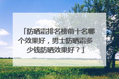 防晒霜排名榜前十名哪个效果好，男士防晒霜多少钱防晒效果好？