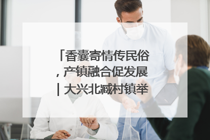 香囊寄情传民俗，产镇融合促发展｜大兴北臧村镇举办端午主题活动