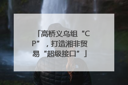 高桥义乌组“CP”，打造湘非贸易“超级接口”