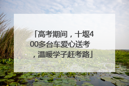高考期间，十堰400多台车爱心送考，温暖学子赶考路