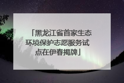 黑龙江省首家生态环境保护志愿服务试点在伊春揭牌