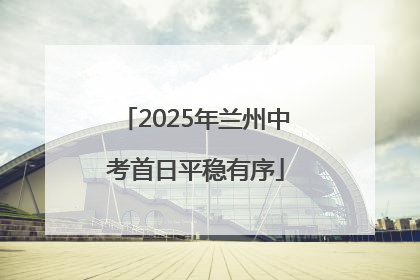2025年兰州中考首日平稳有序