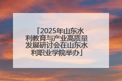 2025年山东水利教育与产业高质量发展研讨会在山东水利职业学院举办