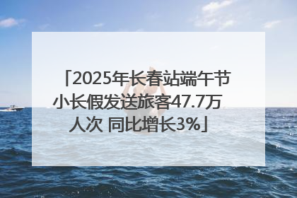 2025年长春站端午节小长假发送旅客47.7万人次 同比增长3%