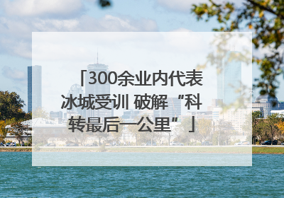 300余业内代表冰城受训 破解“科转最后一公里”