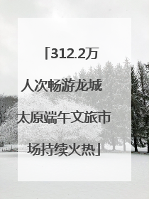 312.2万人次畅游龙城 太原端午文旅市场持续火热