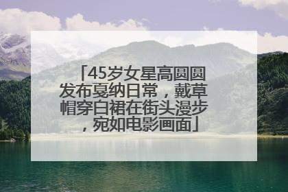 45岁女星高圆圆发布戛纳日常，戴草帽穿白裙在街头漫步，宛如电影画面