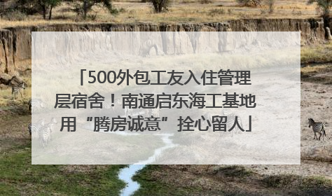 500外包工友入住管理层宿舍！南通启东海工基地用“腾房诚意”拴心留人