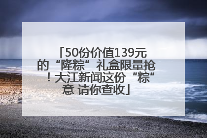 50份价值139元的“隆粽”礼盒限量抢！大江新闻这份“粽”意 请你查收