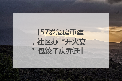 57岁危房重建，社区办“开火宴”包饺子庆乔迁